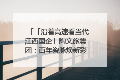 「沿着高速看当代江西国企」陶文旅集团：百年瓷脉焕新彩 文旅融合谱华章
