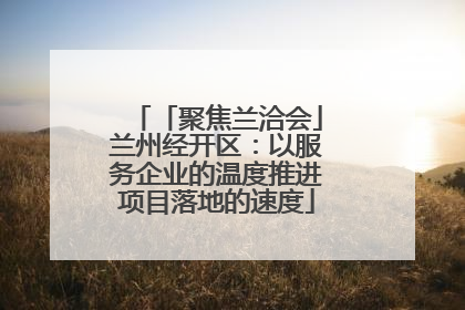 「聚焦兰洽会」兰州经开区：以服务企业的温度推进项目落地的速度