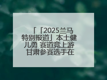 「2025兰马特别报道」本土健儿勇 赛道竞上游 甘肃参赛选手在比赛中表现优异