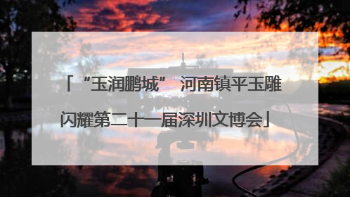 “玉润鹏城” 河南镇平玉雕闪耀第二十一届深圳文博会