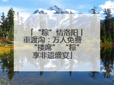 “粽”情洛阳丨重渡沟：万人免费“搂席” “粽”享非遗盛宴