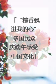 “粽香飘进我的心” 多国民众庆端午感受中国文化