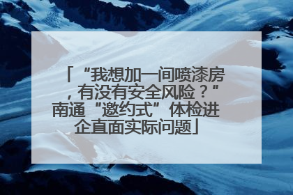 “我想加一间喷漆房，有没有安全风险？”南通“邀约式”体检进企直面实际问题