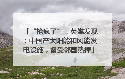 “抢疯了”，英媒发现：中国产太阳能和风能发电设施，备受邻国热捧