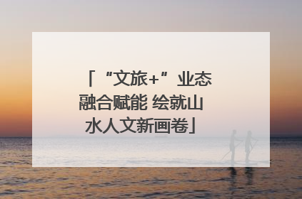 “文旅+”业态融合赋能 绘就山水人文新画卷