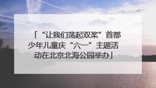 “让我们荡起双桨”首都少年儿童庆“六一”主题活动在北京北海公园举办