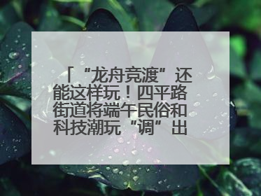 “龙舟竞渡”还能这样玩！四平路街道将端午民俗和科技潮玩“调”出这些创意