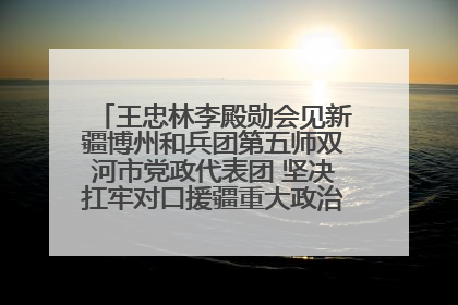 王忠林李殿勋会见新疆博州和兵团第五师双河市党政代表团 坚决扛牢对口援疆重大政治责任 推动双方实现优势互补务实合作