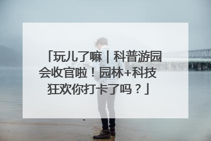玩儿了嘛｜科普游园会收官啦！园林+科技狂欢你打卡了吗？