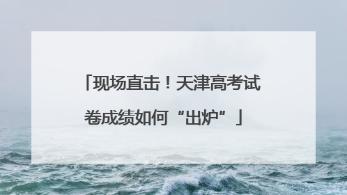 现场直击！天津高考试卷成绩如何“出炉”