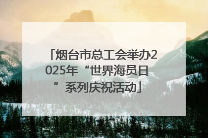 烟台市总工会举办2025年“世界海员日”系列庆祝活动