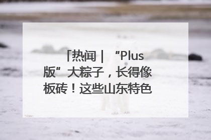 热闻｜“Plus版”大粽子，长得像板砖！这些山东特色粽子你吃过吗？