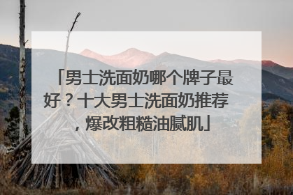 男士洗面奶哪个牌子最好？十大男士洗面奶推荐，爆改粗糙油腻肌