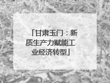 甘肃玉门：新质生产力赋能工业经济转型