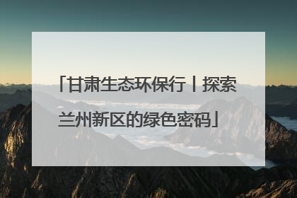 甘肃生态环保行丨探索兰州新区的绿色密码
