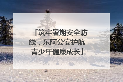 筑牢暑期安全防线，东阿公安护航青少年健康成长