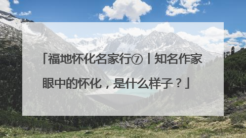 福地怀化名家行⑦丨知名作家眼中的怀化，是什么样子？