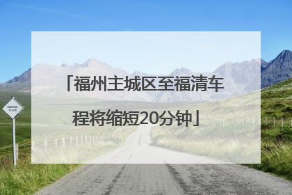 福州主城区至福清车程将缩短20分钟