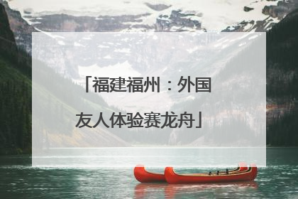 福建福州：外国友人体验赛龙舟
