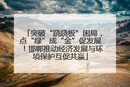 突破“跷跷板”困局，点“绿”成“金”促发展！邯郸推动经济发展与环境保护互促共赢