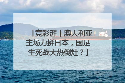 竞彩湃｜澳大利亚主场力拼日本，国足生死战大热倒灶？
