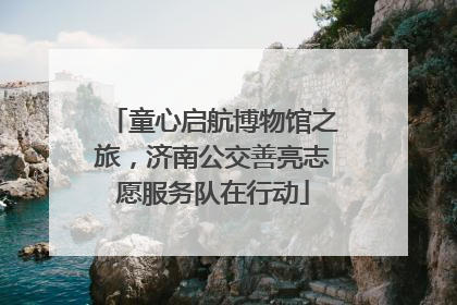 童心启航博物馆之旅，济南公交善亮志愿服务队在行动