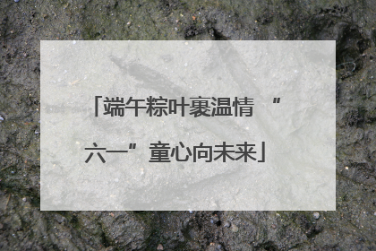 端午粽叶裹温情 “六一”童心向未来