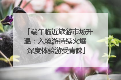 端午临近旅游市场升温：入境游持续火爆 深度体验游受青睐