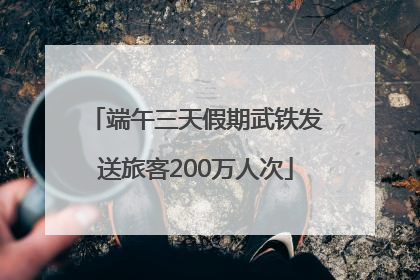 端午三天假期武铁发送旅客200万人次