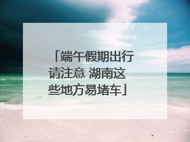 端午假期出行请注意 湖南这些地方易堵车