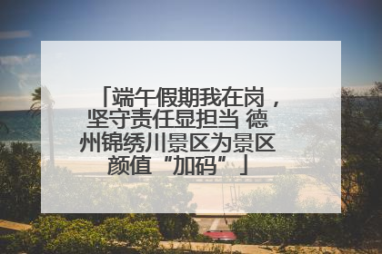 端午假期我在岗，坚守责任显担当 德州锦绣川景区为景区颜值“加码”