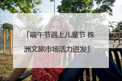 端午节遇上儿童节 株洲文旅市场活力迸发
