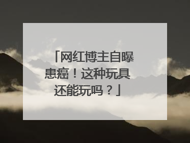 网红博主自曝患癌！这种玩具还能玩吗？
