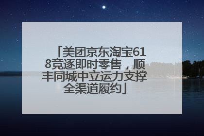 美团京东淘宝618竞逐即时零售，顺丰同城中立运力支撑全渠道履约