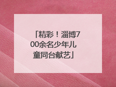 精彩！淄博700余名少年儿童同台献艺