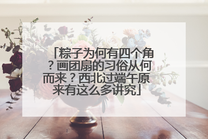 粽子为何有四个角？画团扇的习俗从何而来？西北过端午原来有这么多讲究