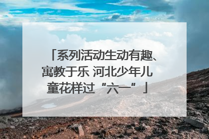 系列活动生动有趣、寓教于乐 河北少年儿童花样过“六一”