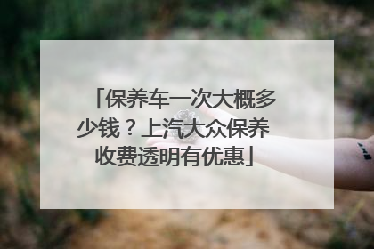 保养车一次大概多少钱？上汽大众保养收费透明有优惠