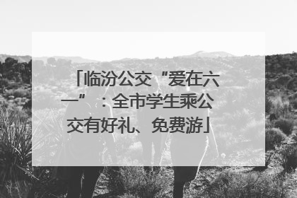 临汾公交“爱在六一”：全市学生乘公交有好礼、免费游