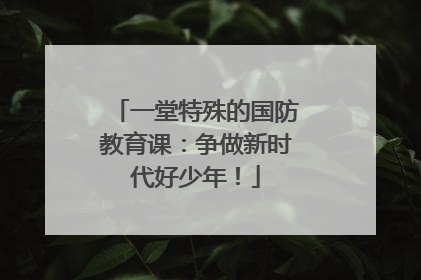 一堂特殊的国防教育课：争做新时代好少年！