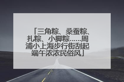 三角粽、桑蚕粽、扎粽、小脚粽……周浦小上海步行街刮起端午浓浓民俗风