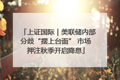上证国际｜美联储内部分歧“摆上台面” 市场押注秋季开启降息
