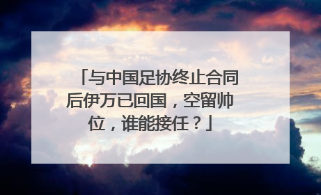 与中国足协终止合同后伊万已回国，空留帅位，谁能接任？