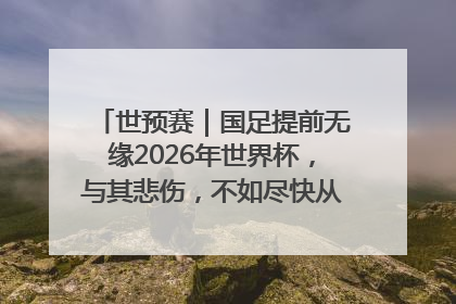 世预赛｜国足提前无缘2026年世界杯，与其悲伤，不如尽快从选帅开始重建