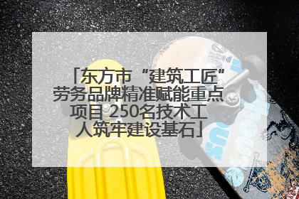 东方市“建筑工匠”劳务品牌精准赋能重点项目 250名技术工人筑牢建设基石