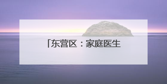 东营区：家庭医生织密健康守护网