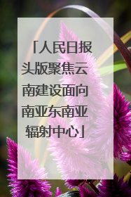 人民日报头版聚焦云南建设面向南亚东南亚辐射中心