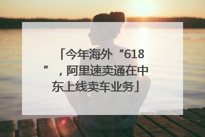 今年海外“618”，阿里速卖通在中东上线卖车业务
