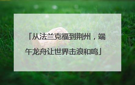 从法兰克福到荆州，端午龙舟让世界击浪和鸣