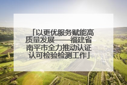 以更优服务赋能高质量发展——福建省南平市全力推动认证认可检验检测工作